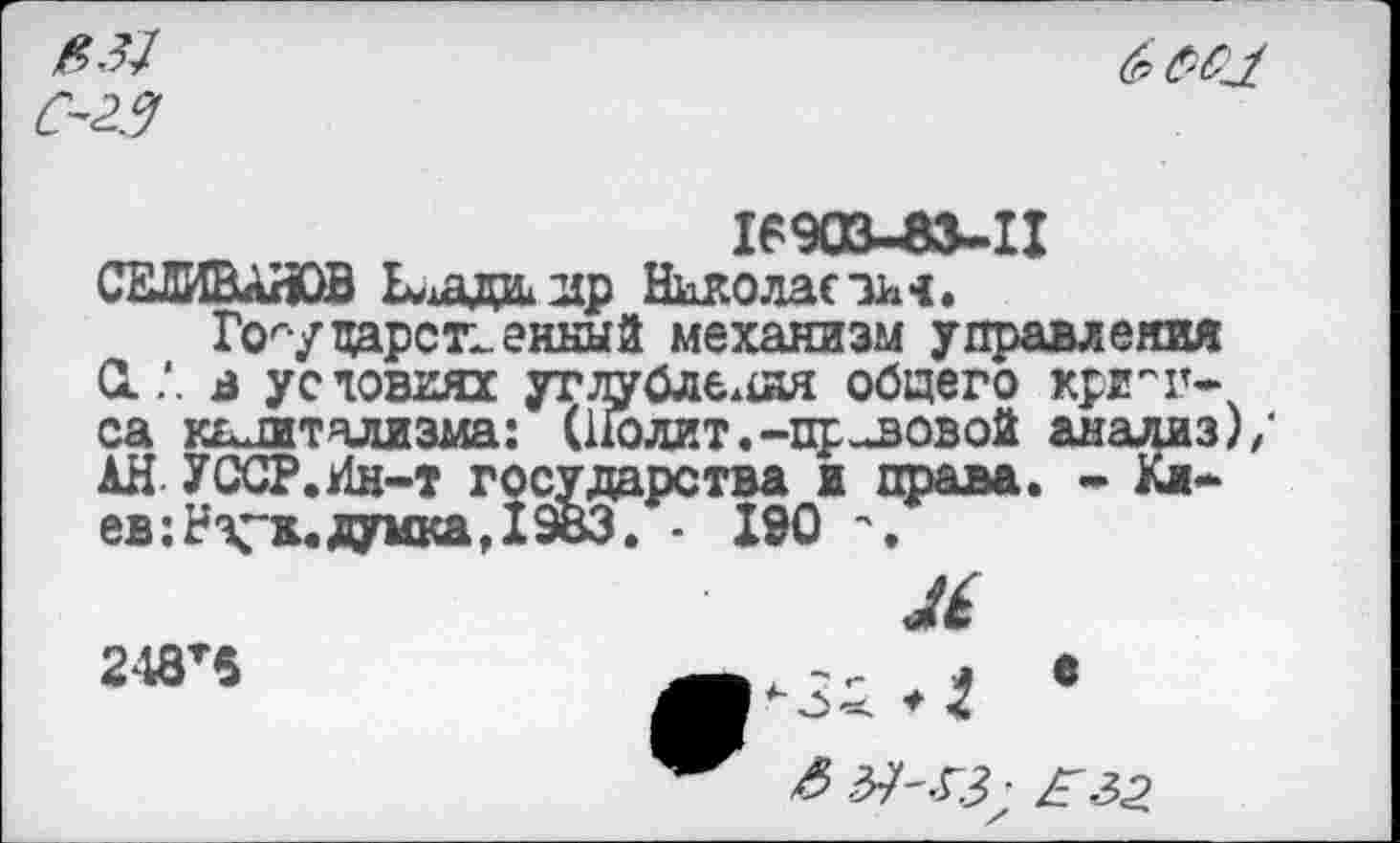 ﻿$31
С-2.3

903-83-11
СЕЛИВАНОВ Ехада ир Николас ин.
Государственный механизм управления 0..*. а ус товиях угдуйлбл£ия общего крикса капитализма: (Нолит.-правовой анализ)/ АН- УССР.Ин-т государства ж права. - 1л~ ев :Нх*ж. думка, 19ВЗ. - 190
Л
248т6